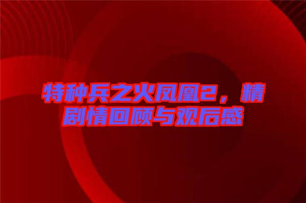 特種兵之火鳳凰2，精劇情回顧與觀后感