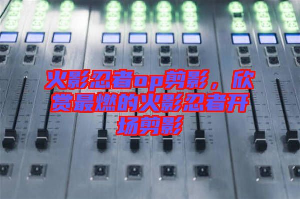 火影忍者op剪影，欣賞最燃的火影忍者開場(chǎng)剪影