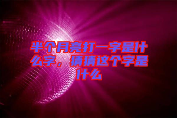 半個(gè)月亮打一字是什么字，猜猜這個(gè)字是什么
