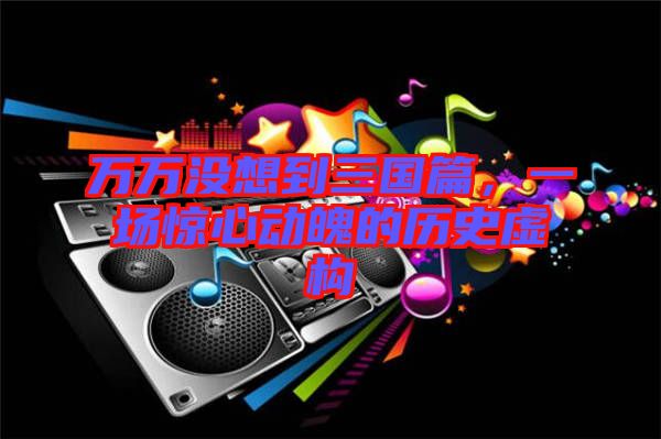 萬萬沒想到三國篇，一場驚心動(dòng)魄的歷史虛構(gòu)