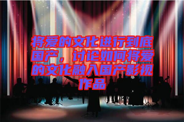 將愛的文化進行到底國產，討論如何將愛的文化融入國產影視作品