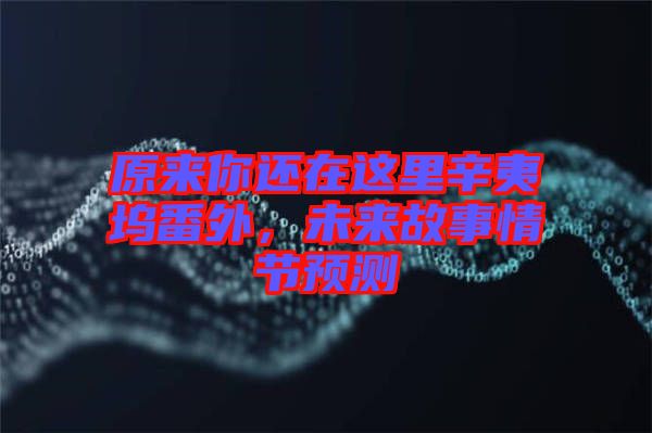 原來你還在這里辛夷塢番外，未來故事情節(jié)預(yù)測