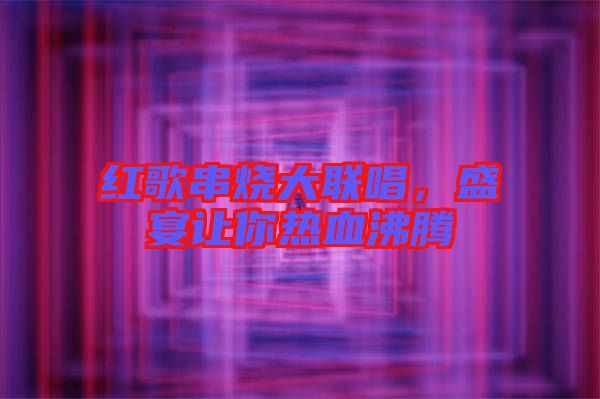 紅歌串燒大聯(lián)唱，盛宴讓你熱血沸騰