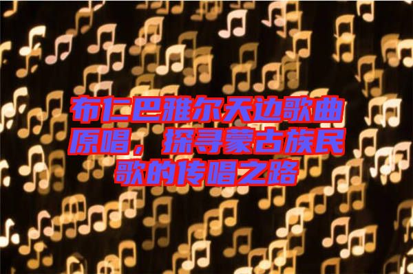 布仁巴雅爾天邊歌曲原唱，探尋蒙古族民歌的傳唱之路