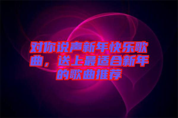 對你說聲新年快樂歌曲，送上最適合新年的歌曲推薦
