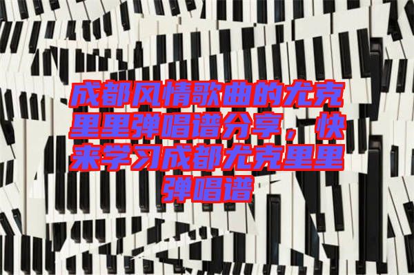 成都風(fēng)情歌曲的尤克里里彈唱譜分享，快來學(xué)習(xí)成都尤克里里彈唱譜