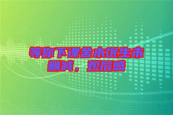 等你下課舍木氓生未刪減，觀(guān)后感