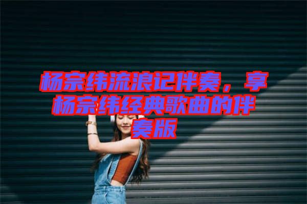 楊宗緯流浪記伴奏，享楊宗緯經(jīng)典歌曲的伴奏版
