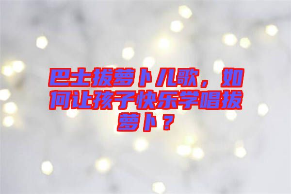 巴士拔蘿卜兒歌，如何讓孩子快樂學(xué)唱拔蘿卜？