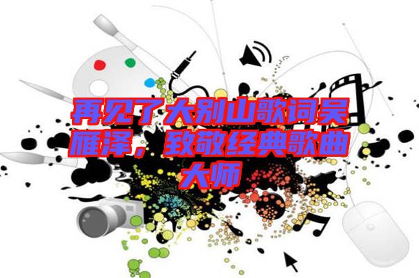 再見了大別山歌詞吳雁澤，致敬經(jīng)典歌曲大師