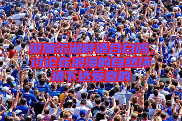 貝加爾湖畔適合白嗎，討論在浪漫的自然環(huán)境下達愛意的