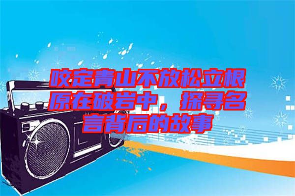 咬定青山不放松立根原在破巖中，探尋名言背后的故事