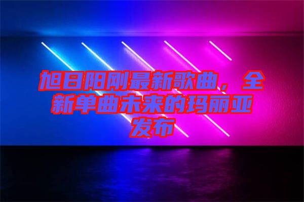 旭日陽(yáng)剛最新歌曲，全新單曲未來(lái)的瑪麗亞發(fā)布