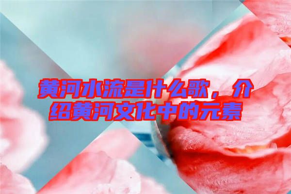 黃河水流是什么歌，介紹黃河文化中的元素