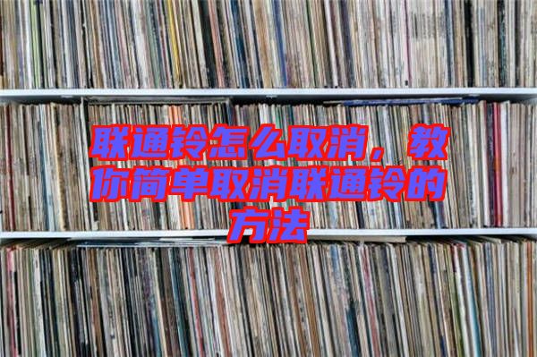 聯(lián)通鈴怎么取消，教你簡單取消聯(lián)通鈴的方法