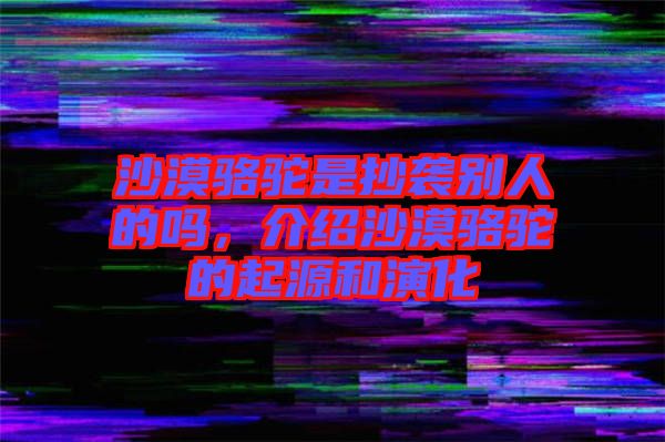 沙漠駱駝是抄襲別人的嗎，介紹沙漠駱駝的起源和演化