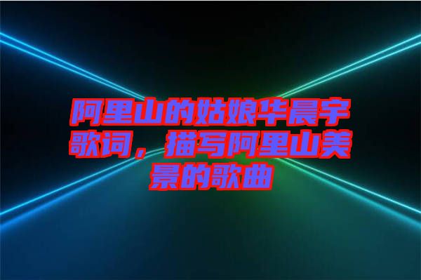 阿里山的姑娘華晨宇歌詞，描寫阿里山美景的歌曲