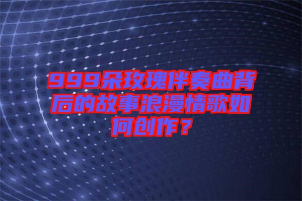 999朵玫瑰伴奏曲背后的故事浪漫情歌如何創(chuàng)作？