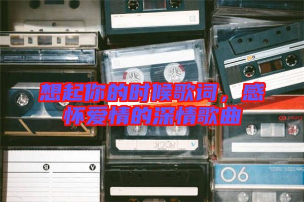 想起你的時(shí)候歌詞，感懷愛(ài)情的深情歌曲