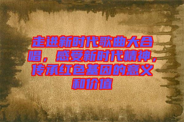 走進(jìn)新時(shí)代歌曲大合唱，感受新時(shí)代精神，傳承紅色基因的意義和價(jià)值