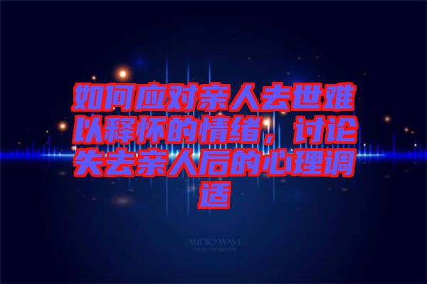如何應(yīng)對親人去世難以釋懷的情緒，討論失去親人后的心理調(diào)適