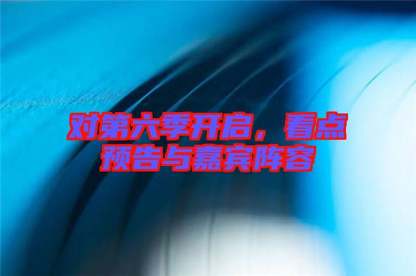 對(duì)第六季開啟，看點(diǎn)預(yù)告與嘉賓陣容