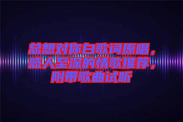 總想對你白歌詞原唱，感人至深的情歌推薦，附帶歌曲試聽