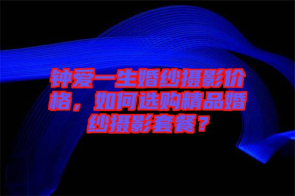鐘愛一生婚紗攝影價格，如何選購精品婚紗攝影套餐？
