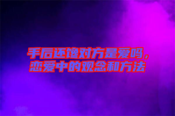手后還饞對(duì)方是愛嗎，戀愛中的觀念和方法