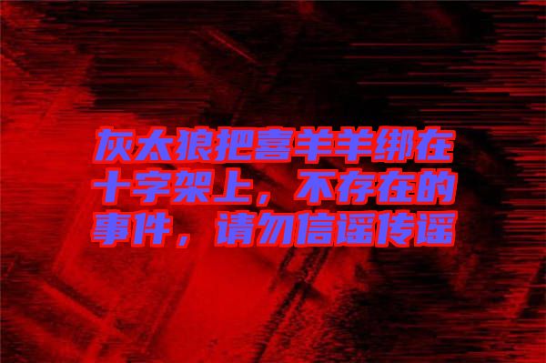 灰太狼把喜羊羊綁在十字架上，不存在的事件，請勿信謠傳謠