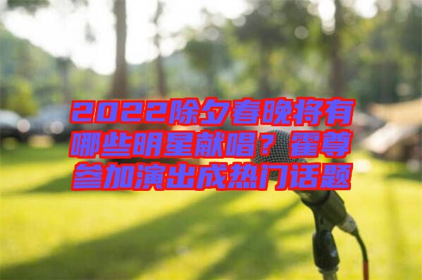 2022除夕春晚將有哪些明星獻(xiàn)唱？霍尊參加演出成熱門話題