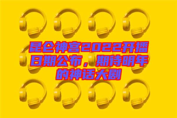 昆侖神宮2022開播日期公布，期待明年的神話大劇