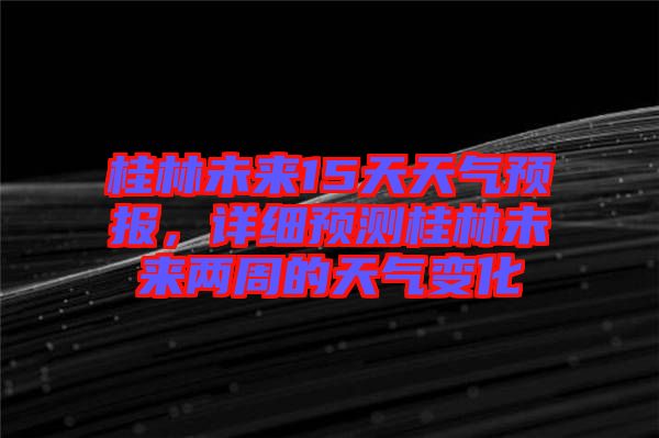 桂林未來15天天氣預(yù)報，詳細預(yù)測桂林未來兩周的天氣變化