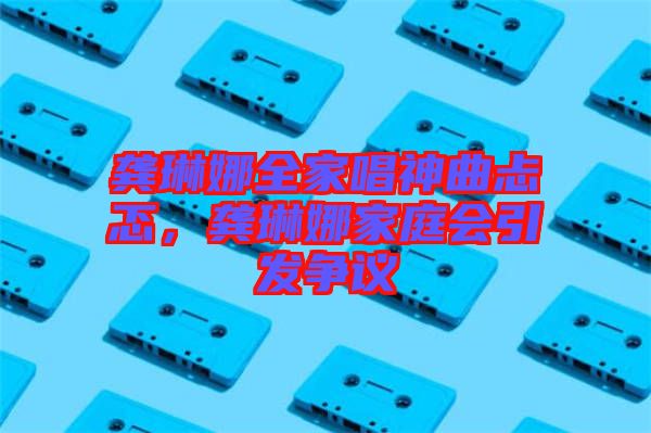 龔琳娜全家唱神曲忐忑，龔琳娜家庭會引發(fā)爭議
