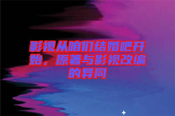 影視從咱們結婚吧開始，原著與影視改編的異同