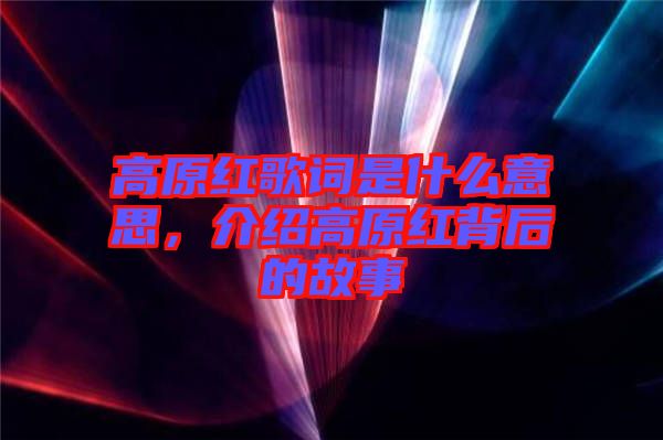 高原紅歌詞是什么意思，介紹高原紅背后的故事
