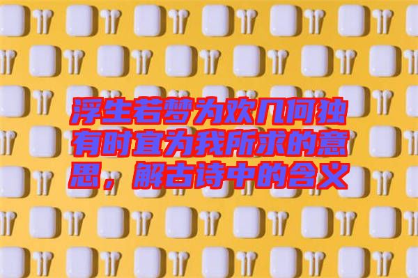 浮生若夢為歡幾何獨有時宜為我所求的意思，解古詩中的含義