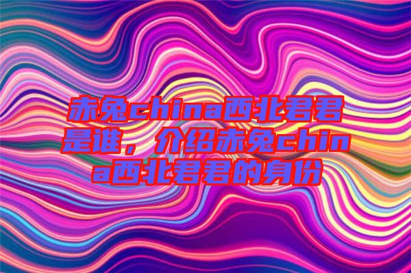 赤兔china西北君君是誰，介紹赤兔china西北君君的身份