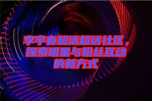 李宇春超話超話社區(qū)，探索明星與粉絲互動(dòng)的新方式