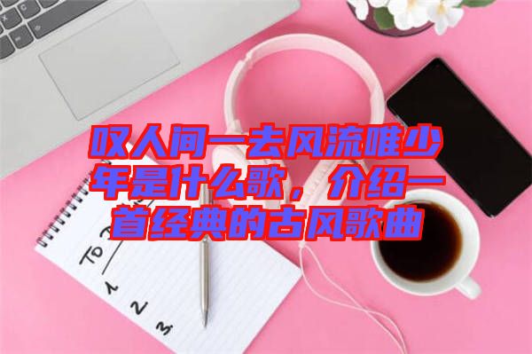 嘆人間一去風(fēng)流唯少年是什么歌，介紹一首經(jīng)典的古風(fēng)歌曲