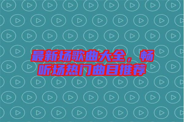 最新場歌曲大全，暢聽場熱門曲目推薦