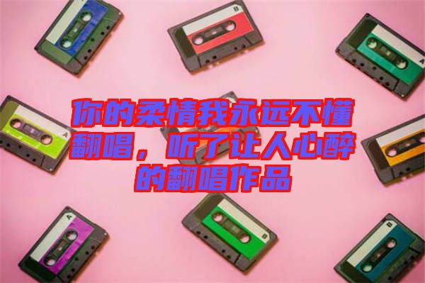 你的柔情我永遠不懂翻唱，聽了讓人心醉的翻唱作品
