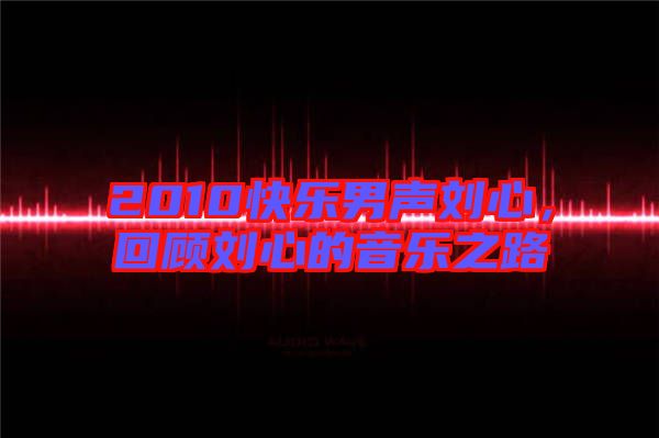 2010快樂男聲劉心，回顧劉心的音樂之路