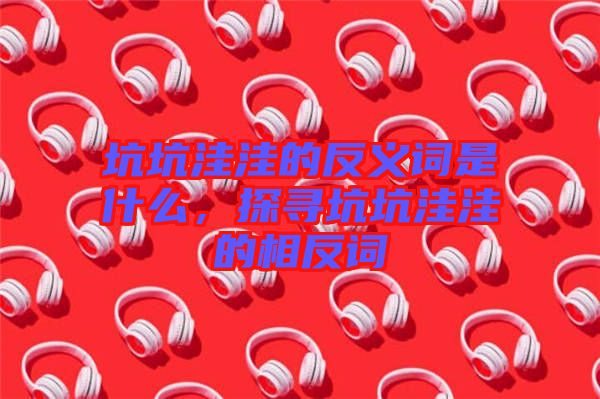 坑坑洼洼的反義詞是什么，探尋坑坑洼洼的相反詞