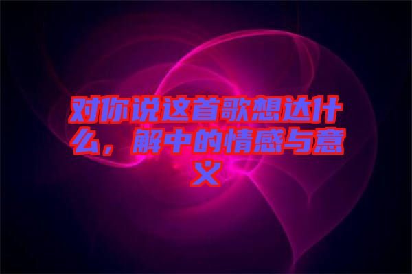對(duì)你說(shuō)這首歌想達(dá)什么，解中的情感與意義