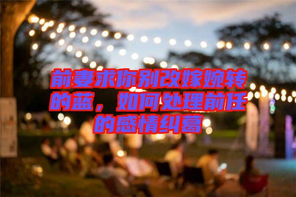 前妻求你別改嫁婉轉(zhuǎn)的藍，如何處理前任的感情糾葛