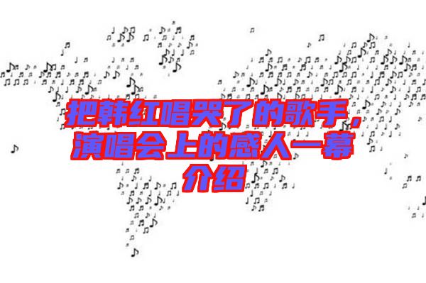 把韓紅唱哭了的歌手，演唱會(huì)上的感人一幕介紹