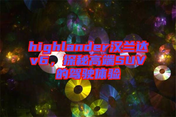 highlander漢蘭達v6，探秘高端SUV的駕駛體驗