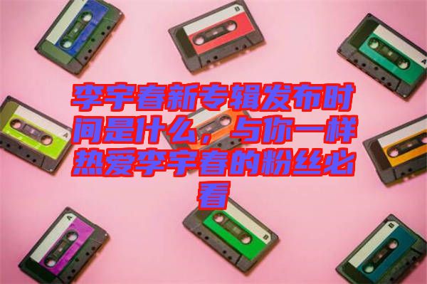 李宇春新專輯發(fā)布時間是什么，與你一樣熱愛李宇春的粉絲必看