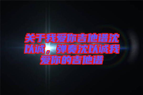 關(guān)于我愛(ài)你吉他譜沈以誠(chéng)，彈奏沈以誠(chéng)我愛(ài)你的吉他譜
